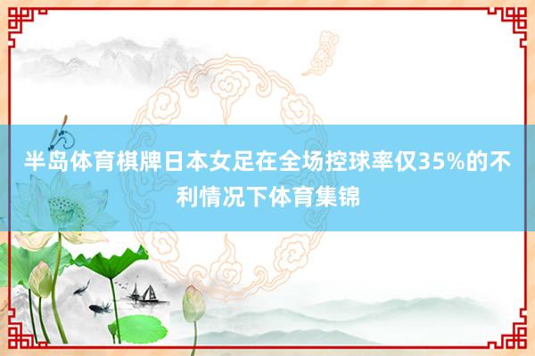 半岛体育棋牌日本女足在全场控球率仅35%的不利情况下体育集锦